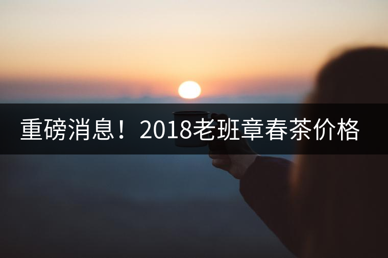 重磅消息！2018老班章春茶價(jià)格已定！漲價(jià)已成定局！