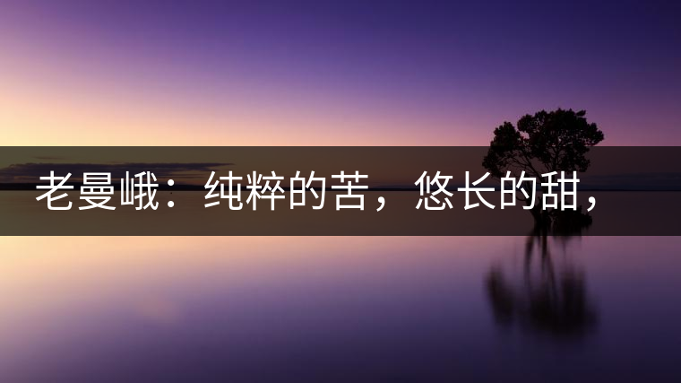 老曼峨：純粹的苦，悠長的甜，茶之本味也