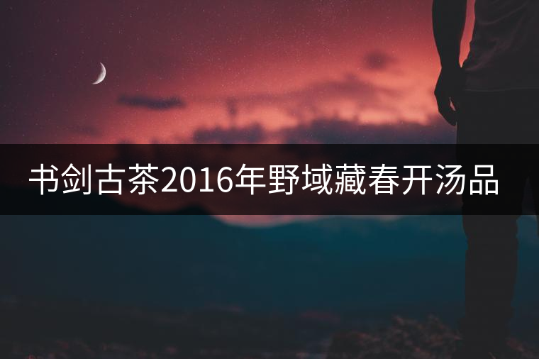 書(shū)劍古茶2016年野域藏春開(kāi)湯品鑒！