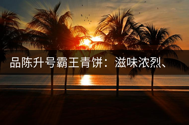 品陳升號霸王青餅：滋味濃烈、霸氣十足