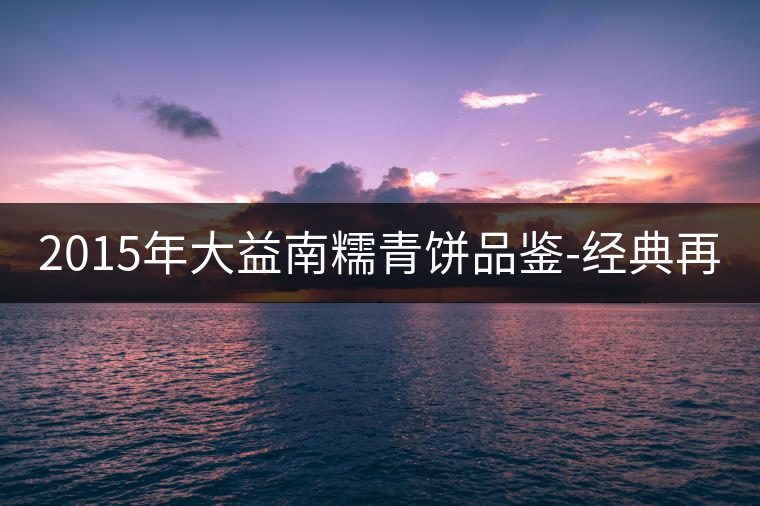 2015年大益南糯青餅品鑒-經(jīng)典再現(xiàn)！