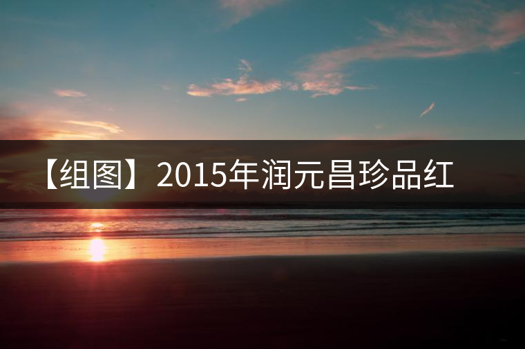 【組圖】2015年潤(rùn)元昌珍品紅印開湯 【組圖】2015年潤(rùn)元昌珍品紅印開湯