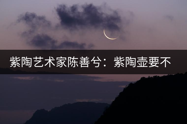 紫陶藝術(shù)家陳善兮：紫陶壺要不斷繼承與創(chuàng)新，而不是一味記載歷史