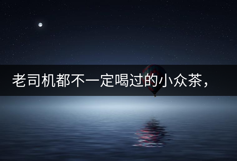 老司機(jī)都不一定喝過的小眾茶，你聽過嗎？