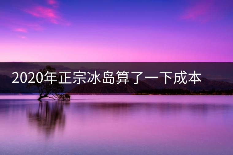 2020年正宗冰島算了一下成本，一般人真消費(fèi)不起
