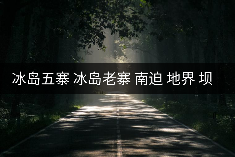 冰島五寨 冰島老寨 南迫 地界 壩歪 糯伍 哪個為真 冰島五寨 冰島老寨 南迫 地界 壩歪 糯伍 哪個為真
