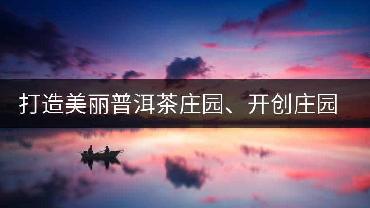打造美麗普洱茶莊園、開創(chuàng)莊園茶品牌為景邁山注入新活力