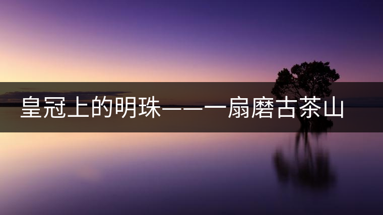 皇冠上的明珠——一扇磨古茶山探尋記 皇冠上的明珠——一扇磨古茶山探尋記