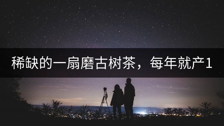 稀缺的一扇磨古樹茶，每年就產(chǎn)1000公斤