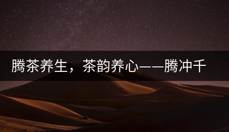 騰茶養(yǎng)生，茶韻養(yǎng)心——騰沖千年茶山茶馬古道