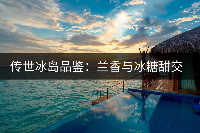 傳世冰島品鑒：蘭香與冰糖甜交融，經(jīng)歷打磨才沉淀出的魅力