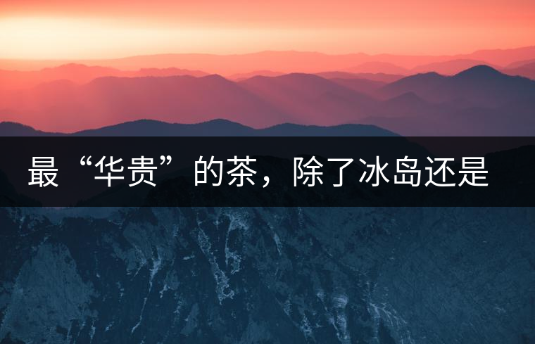 最“華貴”的茶，除了冰島還是冰島