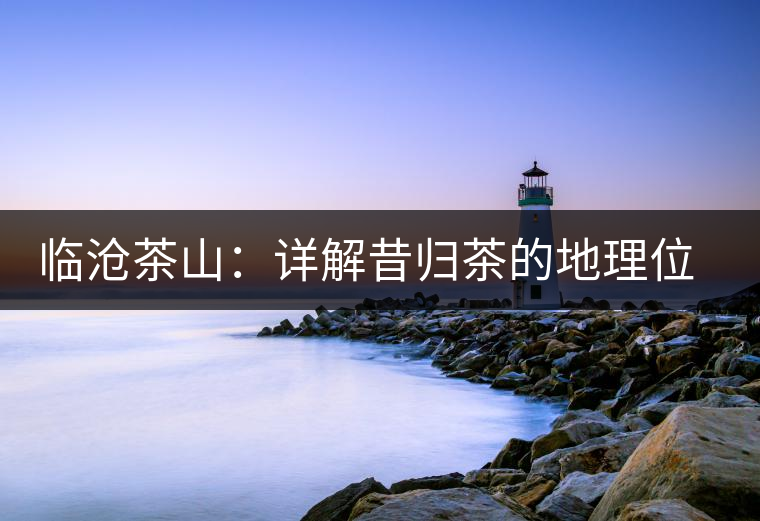 臨滄茶山：詳解昔歸茶的地理位置和茶質特色