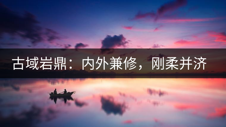 古域巖鼎：內(nèi)外兼修，剛?cè)岵?jì)，像娜罕一樣活著！