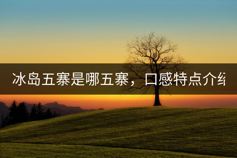 冰島五寨是哪五寨，口感特點(diǎn)介紹？