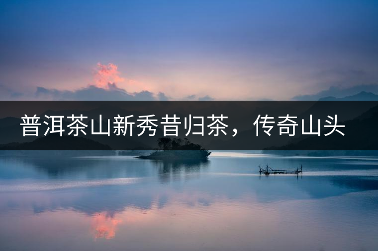 普洱茶山新秀昔歸茶，傳奇山頭是怎樣煉成的？