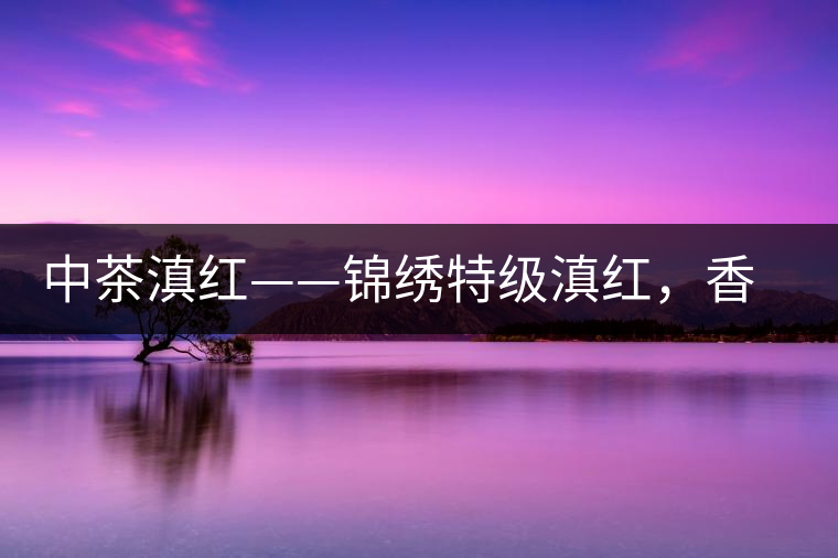 中茶滇紅——錦繡特級滇紅，香甜高揚(yáng)滋味鮮爽