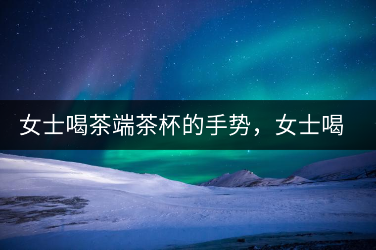 女士喝茶端茶杯的手勢(shì)，女士喝茶手勢(shì)