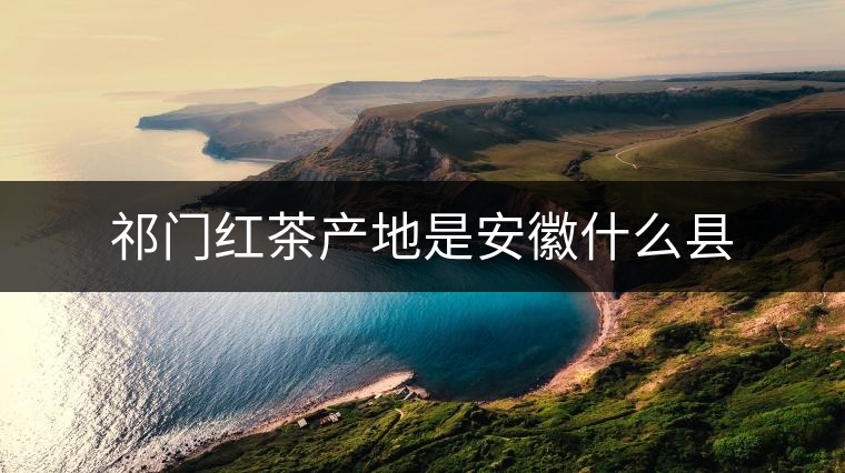 祁門紅茶產(chǎn)地是安徽什么縣