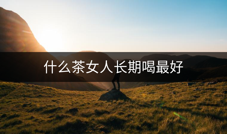 什么茶女人長(zhǎng)期喝最好 什么茶女人長(zhǎng)期喝最好