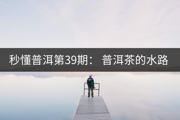 秒懂普洱第39期： 普洱茶的水路是什么路？