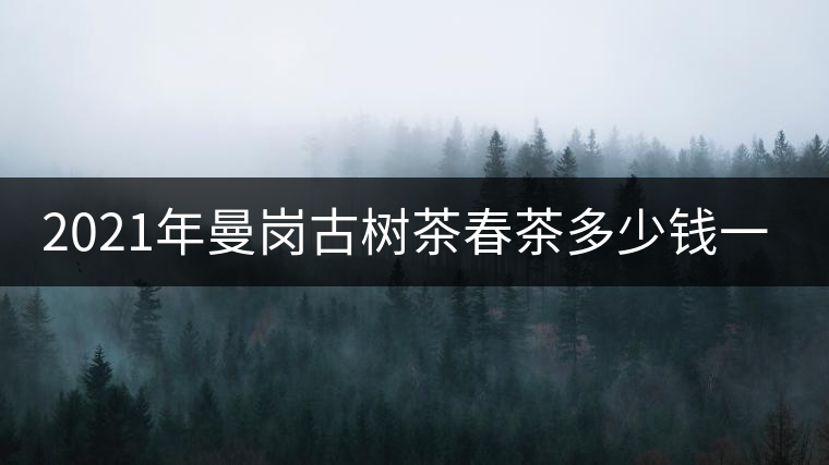 2021年曼崗古樹茶春茶多少錢一公斤？