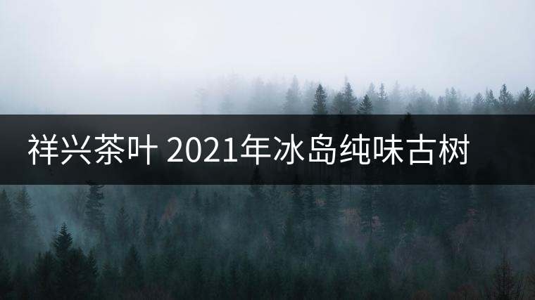 祥興茶葉 2021年冰島純味古樹春茶品質(zhì)好嗎？