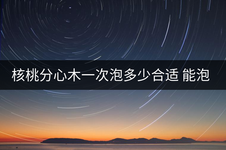 核桃分心木一次泡多少合適 能泡幾次水