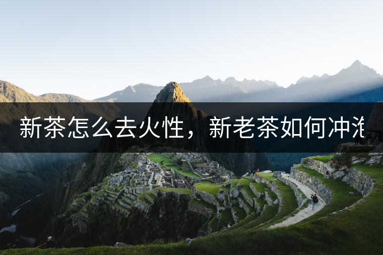 新茶怎么去火性，新老茶如何沖泡？