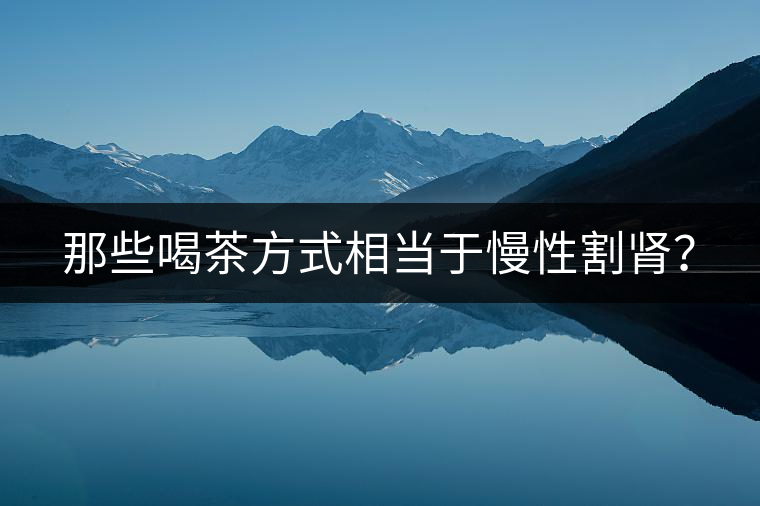 那些喝茶方式相當(dāng)于慢性割腎？