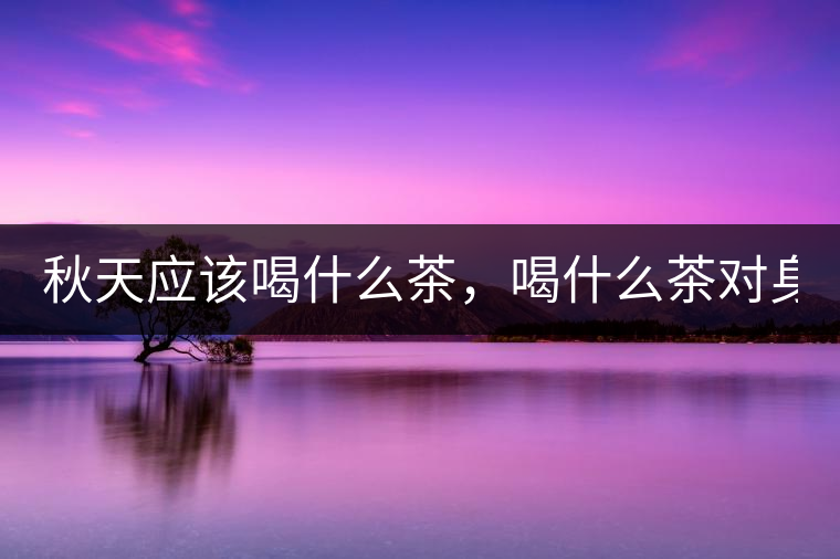 秋天應(yīng)該喝什么茶，喝什么茶對(duì)身體更好！