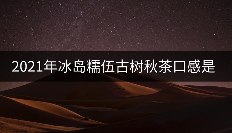 2021年冰島糯伍古樹秋茶口感是什么? 2021年冰島糯伍古樹秋茶口感是什么?