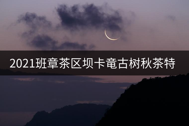 2021班章茶區(qū)壩卡竜古樹秋茶特點(diǎn)！