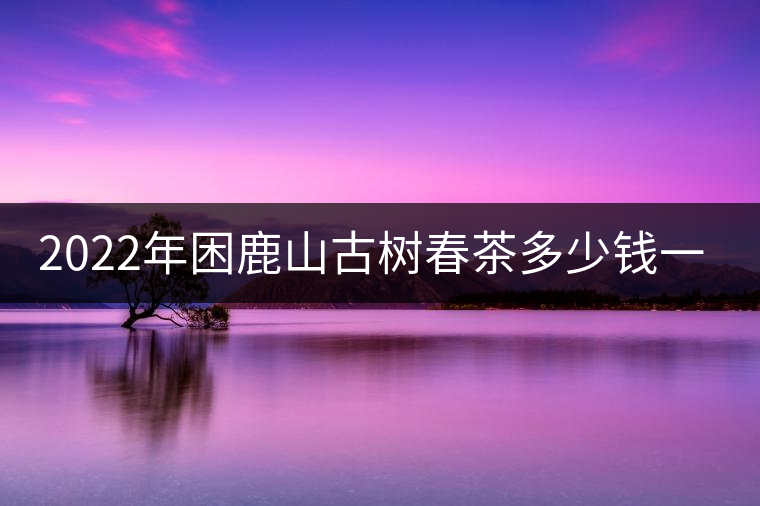 2022年困鹿山古樹春茶多少錢一公斤？