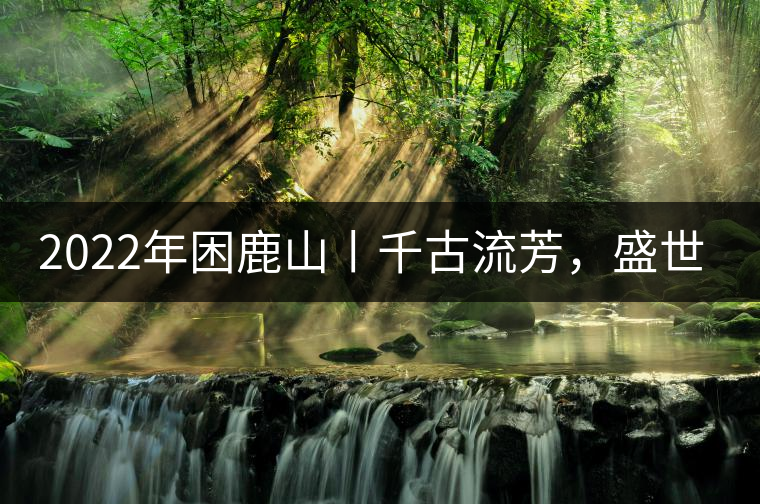 2022年困鹿山丨千古流芳，盛世奢享