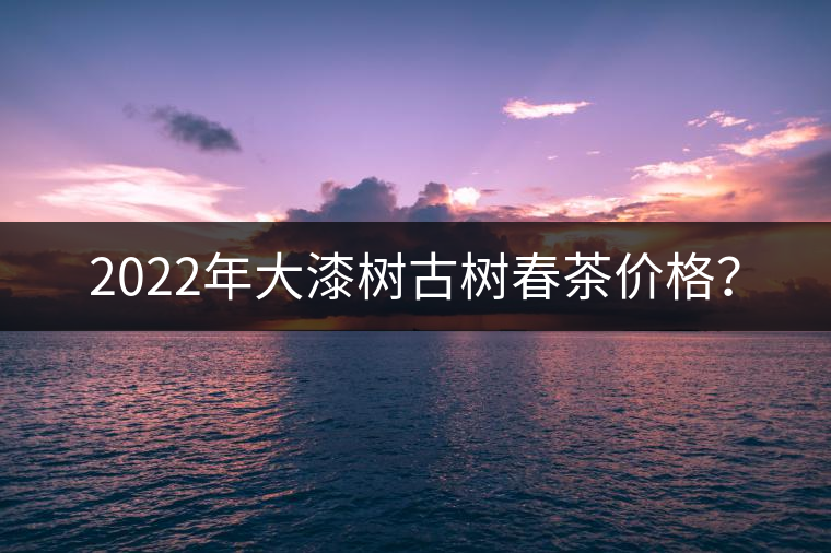 2022年大漆樹古樹春茶價格？