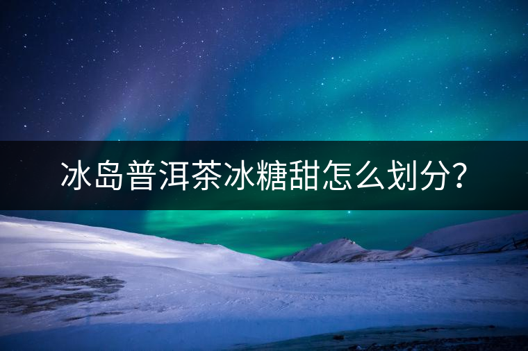 冰島普洱茶冰糖甜怎么劃分？