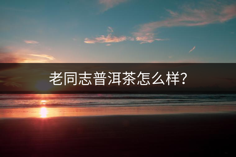 老同志普洱茶怎么樣？