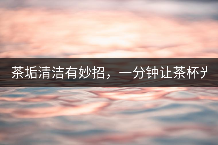 茶垢清潔有妙招，一分鐘讓茶杯光亮如新！
