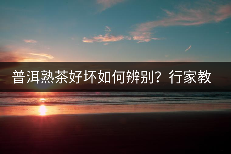 普洱熟茶好壞如何辨別？行家教你3步走！聞茶香、品茶湯、鑒葉底