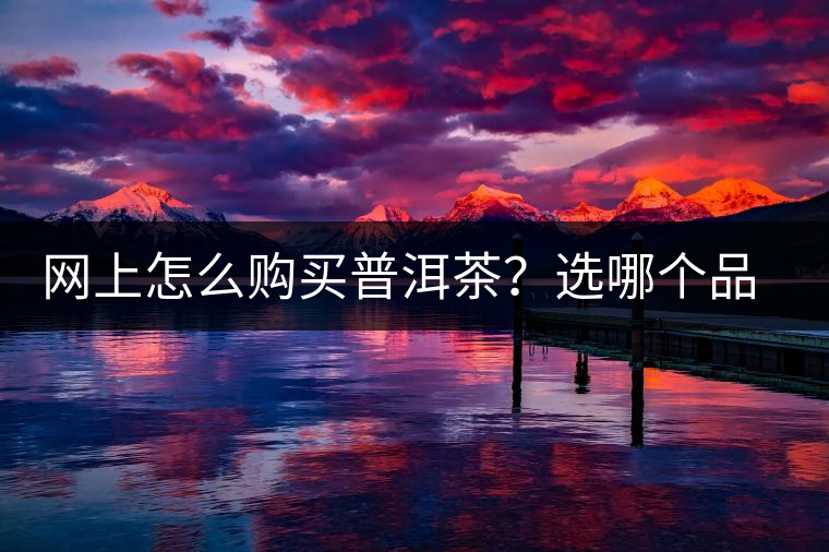 網(wǎng)上怎么購買普洱茶？選哪個品牌比較好？業(yè)內(nèi)人士良心揭秘