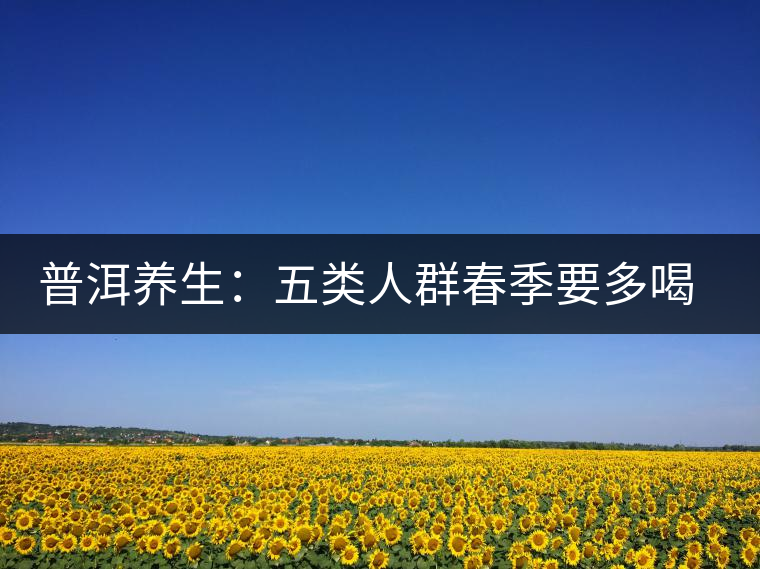 普洱養(yǎng)生:五類人群春季要多喝普洱老茶 普洱養(yǎng)生:五類人群春季要多喝普洱老茶
