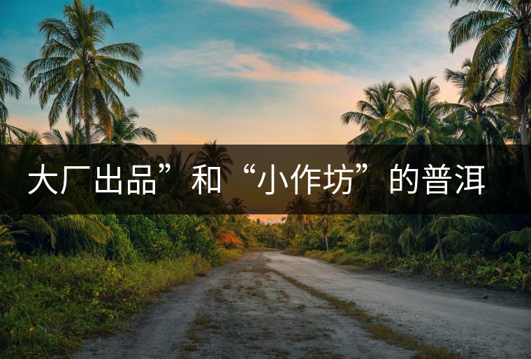 大廠出品”和“小作坊”的普洱茶，哪個更值得購買？