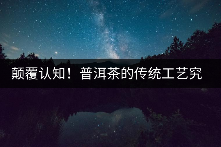 顛覆認(rèn)知！普洱茶的傳統(tǒng)工藝究竟是什么？