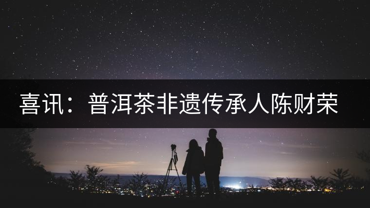 喜訊：普洱茶非遺傳承人陳財(cái)榮獲“國茶工匠·中國制茶能手”稱號