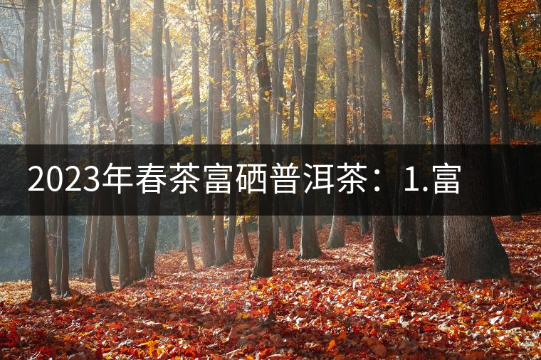 2023年春茶富硒普洱茶：1.富硒有機手工生普，市場指導價800元／公斤；2.富硒有機一級紅茶，市場指導價800元／公斤；3.富硒有機熟普餅，市場指導價1000元／公斤；4.富硒有機月光白茶，市場指導價800元／公斤。