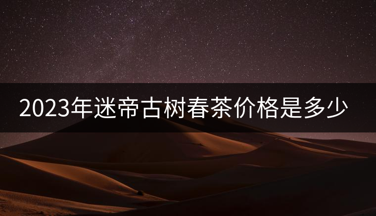 2023年迷帝古樹(shù)春茶價(jià)格是多少? 2023年迷帝古樹(shù)春茶價(jià)格是多少?