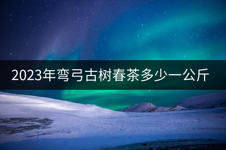 2023年彎弓古樹(shù)春茶多少一公斤? 2023年彎弓古樹(shù)春茶多少一公斤?