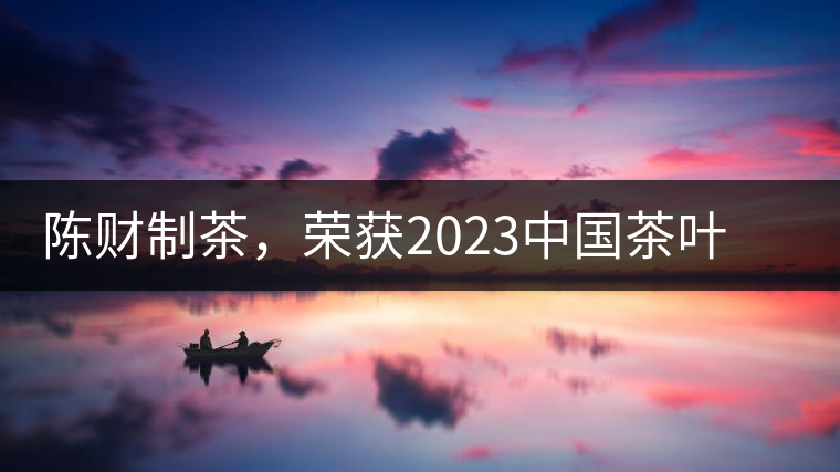 陳財(cái)制茶，榮獲2023中國茶葉十大領(lǐng)軍人物稱號