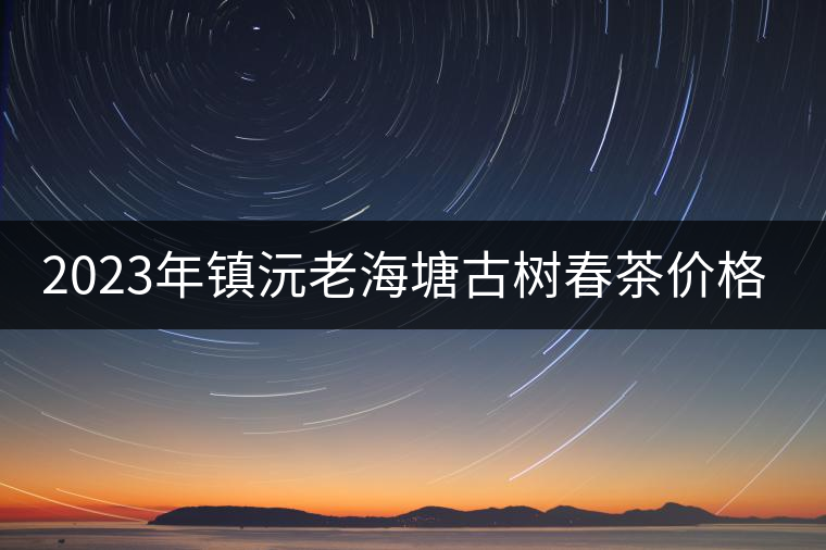 2023年鎮(zhèn)沅老海塘古樹春茶價(jià)格是多少? 2023年鎮(zhèn)沅老海塘古樹春茶價(jià)格是多少?